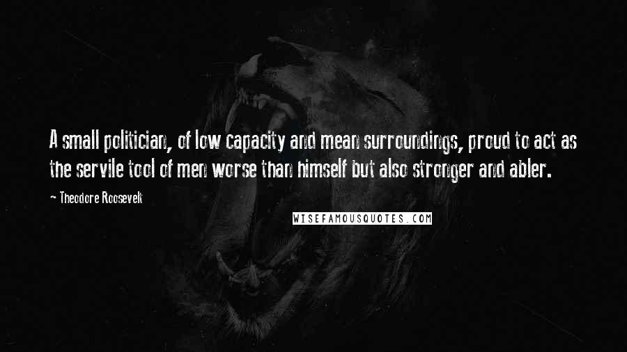 Theodore Roosevelt Quotes: A small politician, of low capacity and mean surroundings, proud to act as the servile tool of men worse than himself but also stronger and abler.