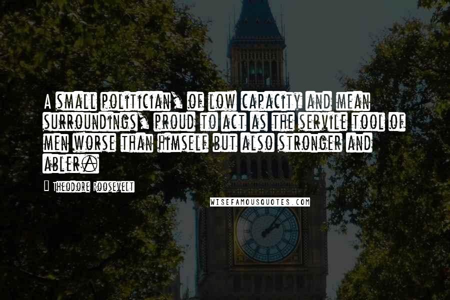 Theodore Roosevelt Quotes: A small politician, of low capacity and mean surroundings, proud to act as the servile tool of men worse than himself but also stronger and abler.