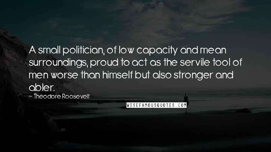 Theodore Roosevelt Quotes: A small politician, of low capacity and mean surroundings, proud to act as the servile tool of men worse than himself but also stronger and abler.