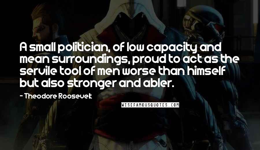 Theodore Roosevelt Quotes: A small politician, of low capacity and mean surroundings, proud to act as the servile tool of men worse than himself but also stronger and abler.