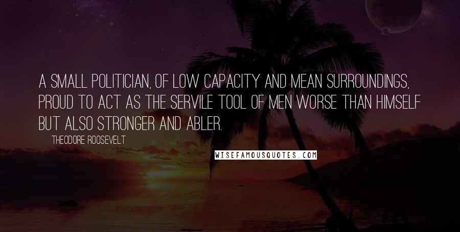 Theodore Roosevelt Quotes: A small politician, of low capacity and mean surroundings, proud to act as the servile tool of men worse than himself but also stronger and abler.
