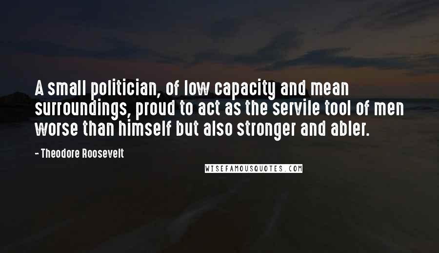 Theodore Roosevelt Quotes: A small politician, of low capacity and mean surroundings, proud to act as the servile tool of men worse than himself but also stronger and abler.