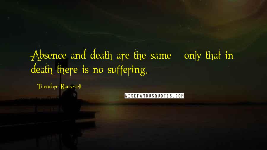 Theodore Roosevelt Quotes: Absence and death are the same - only that in death there is no suffering.