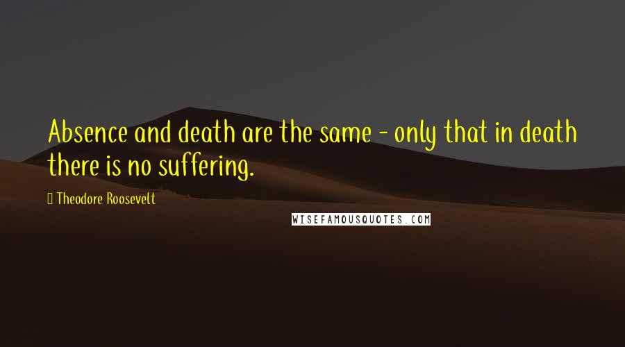 Theodore Roosevelt Quotes: Absence and death are the same - only that in death there is no suffering.