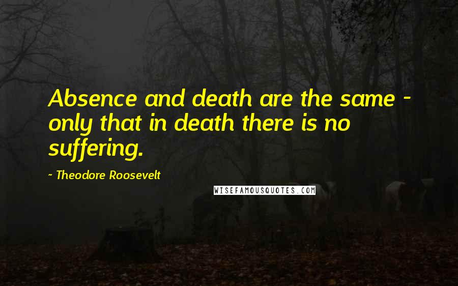 Theodore Roosevelt Quotes: Absence and death are the same - only that in death there is no suffering.