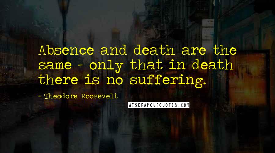 Theodore Roosevelt Quotes: Absence and death are the same - only that in death there is no suffering.