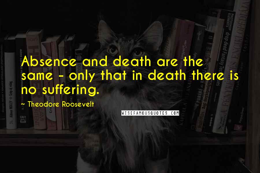 Theodore Roosevelt Quotes: Absence and death are the same - only that in death there is no suffering.