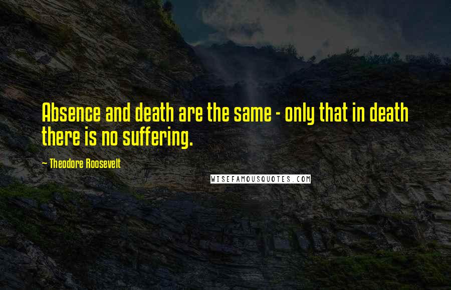 Theodore Roosevelt Quotes: Absence and death are the same - only that in death there is no suffering.