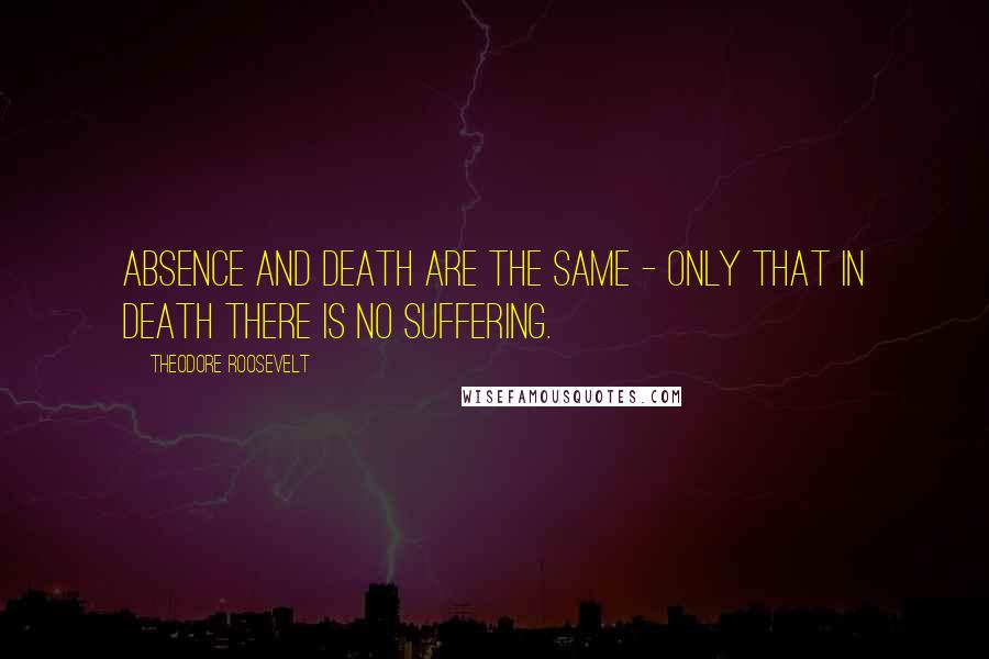 Theodore Roosevelt Quotes: Absence and death are the same - only that in death there is no suffering.