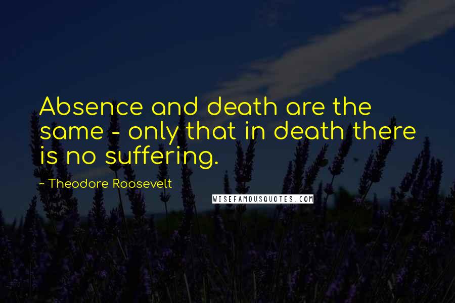 Theodore Roosevelt Quotes: Absence and death are the same - only that in death there is no suffering.