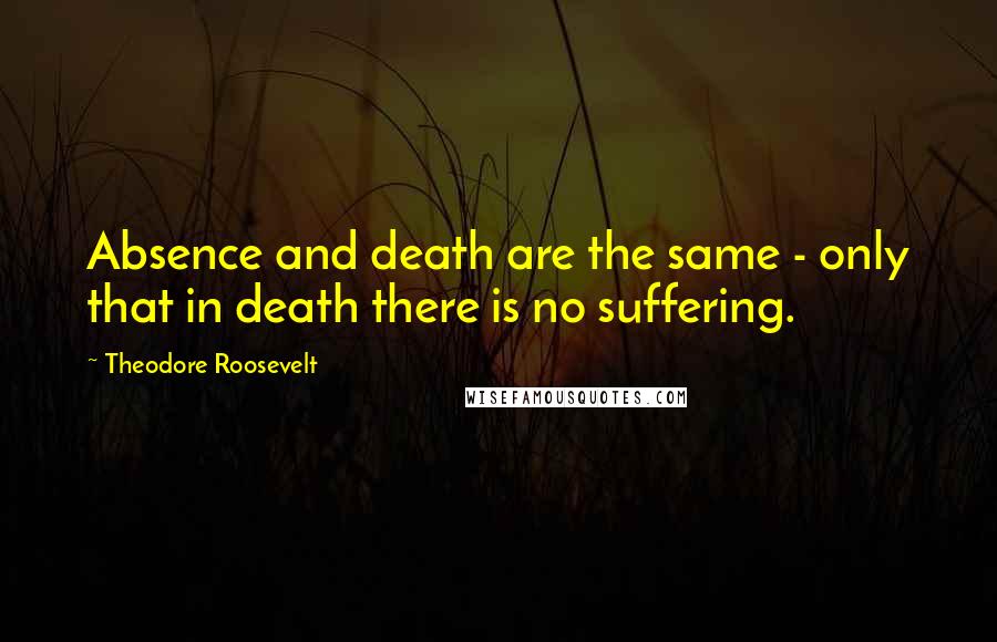 Theodore Roosevelt Quotes: Absence and death are the same - only that in death there is no suffering.