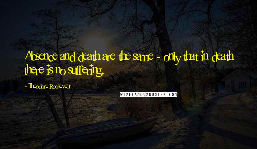 Theodore Roosevelt Quotes: Absence and death are the same - only that in death there is no suffering.