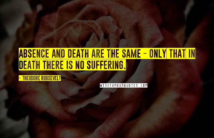 Theodore Roosevelt Quotes: Absence and death are the same - only that in death there is no suffering.