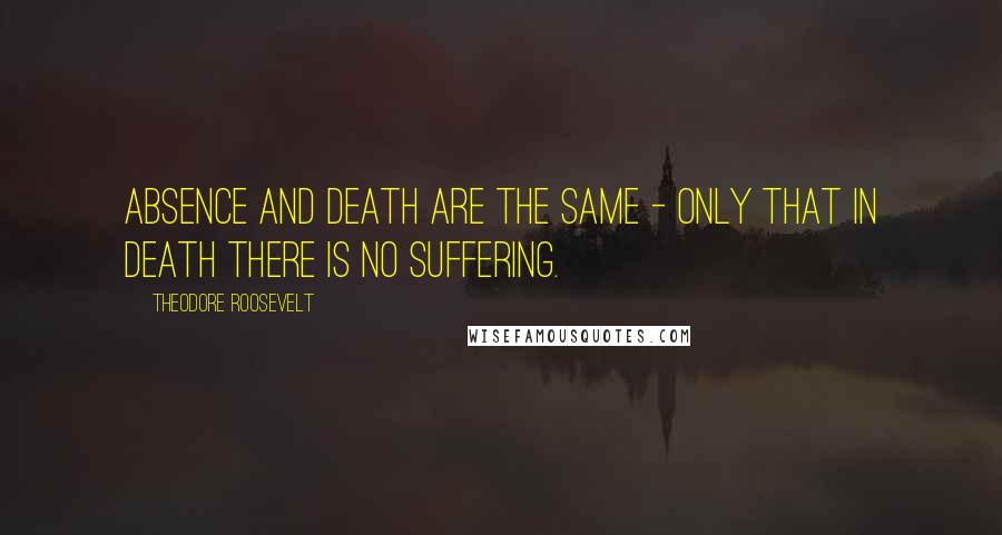 Theodore Roosevelt Quotes: Absence and death are the same - only that in death there is no suffering.