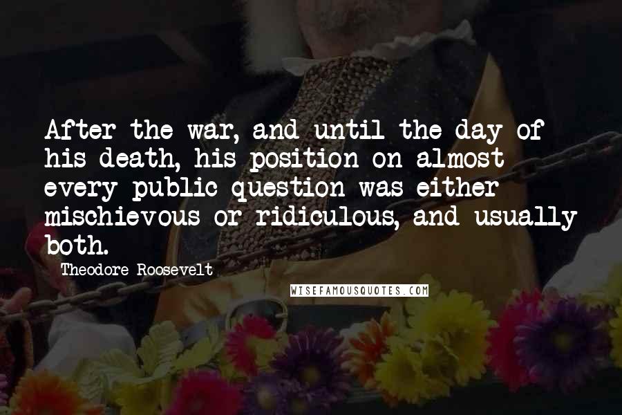 Theodore Roosevelt Quotes: After the war, and until the day of his death, his position on almost every public question was either mischievous or ridiculous, and usually both.