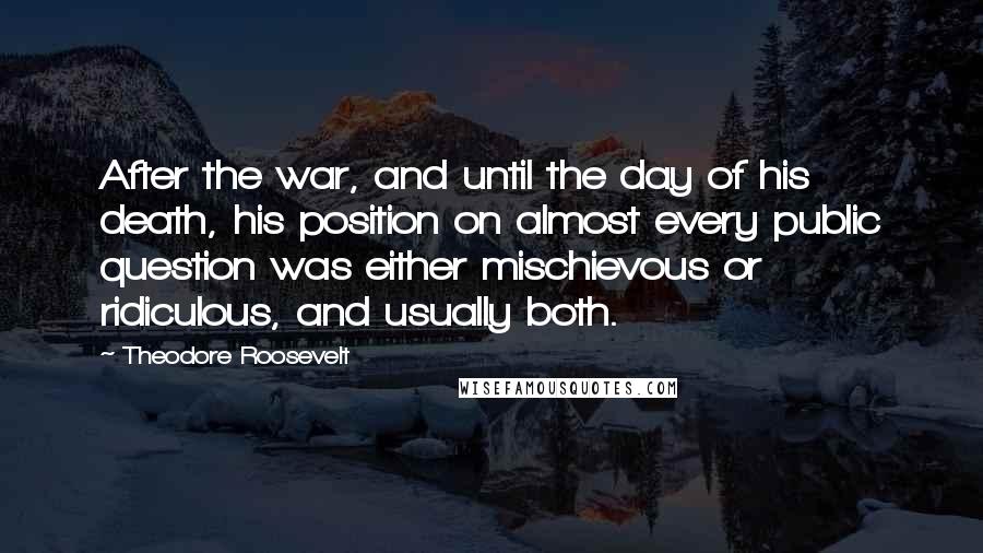 Theodore Roosevelt Quotes: After the war, and until the day of his death, his position on almost every public question was either mischievous or ridiculous, and usually both.