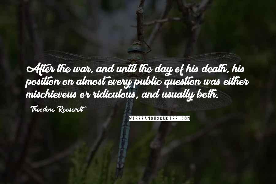 Theodore Roosevelt Quotes: After the war, and until the day of his death, his position on almost every public question was either mischievous or ridiculous, and usually both.