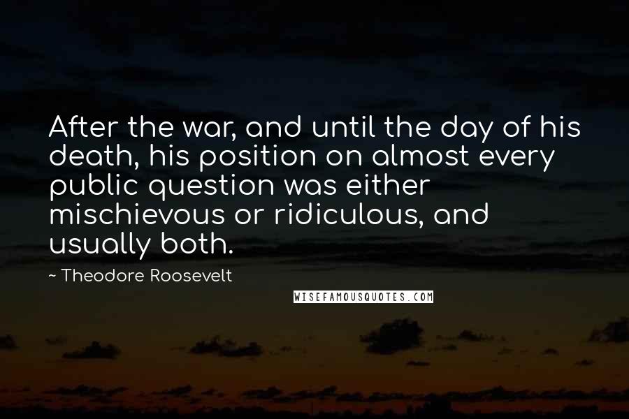 Theodore Roosevelt Quotes: After the war, and until the day of his death, his position on almost every public question was either mischievous or ridiculous, and usually both.