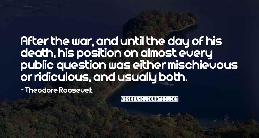 Theodore Roosevelt Quotes: After the war, and until the day of his death, his position on almost every public question was either mischievous or ridiculous, and usually both.