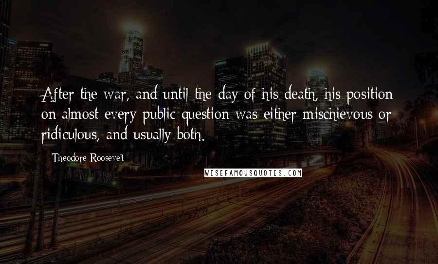 Theodore Roosevelt Quotes: After the war, and until the day of his death, his position on almost every public question was either mischievous or ridiculous, and usually both.