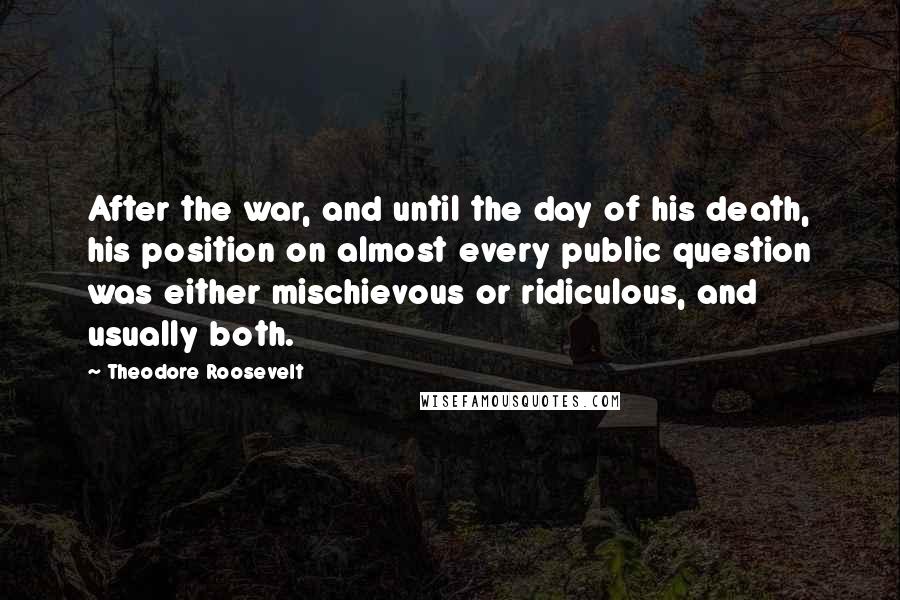 Theodore Roosevelt Quotes: After the war, and until the day of his death, his position on almost every public question was either mischievous or ridiculous, and usually both.