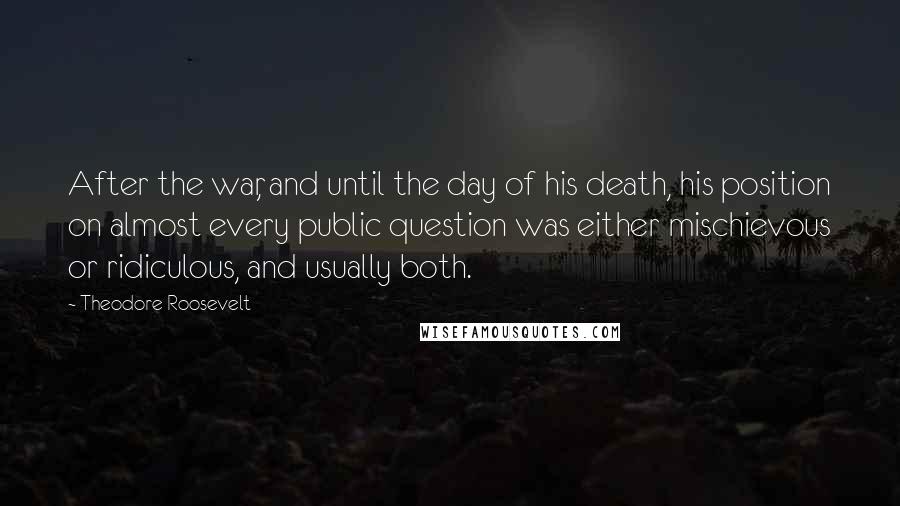 Theodore Roosevelt Quotes: After the war, and until the day of his death, his position on almost every public question was either mischievous or ridiculous, and usually both.