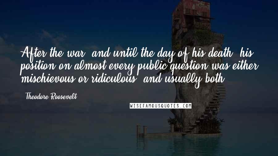 Theodore Roosevelt Quotes: After the war, and until the day of his death, his position on almost every public question was either mischievous or ridiculous, and usually both.