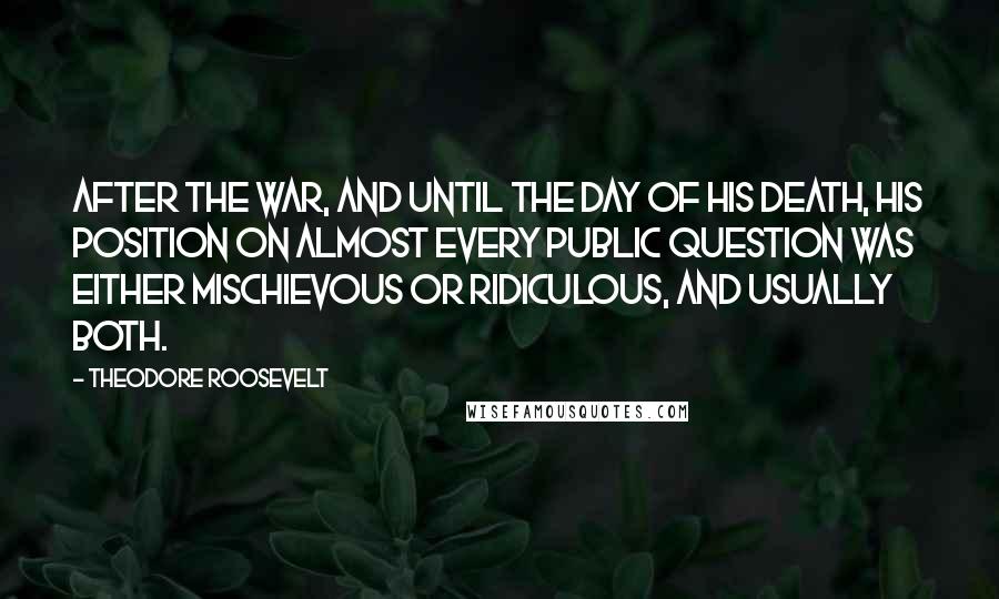 Theodore Roosevelt Quotes: After the war, and until the day of his death, his position on almost every public question was either mischievous or ridiculous, and usually both.