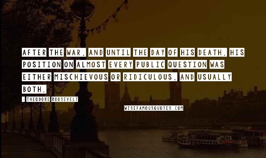 Theodore Roosevelt Quotes: After the war, and until the day of his death, his position on almost every public question was either mischievous or ridiculous, and usually both.