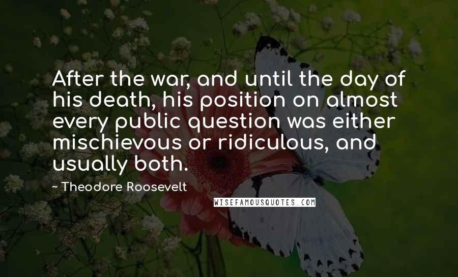 Theodore Roosevelt Quotes: After the war, and until the day of his death, his position on almost every public question was either mischievous or ridiculous, and usually both.