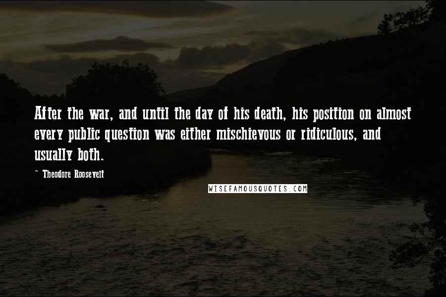Theodore Roosevelt Quotes: After the war, and until the day of his death, his position on almost every public question was either mischievous or ridiculous, and usually both.