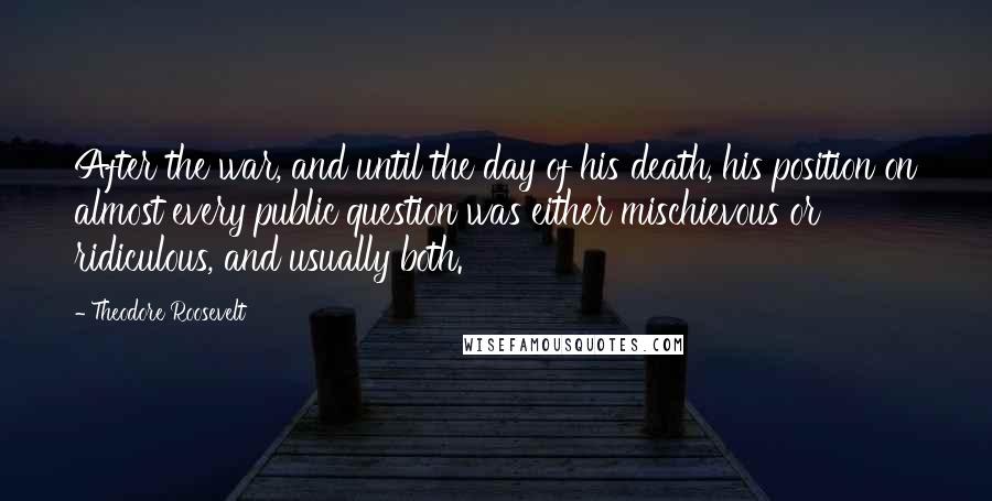 Theodore Roosevelt Quotes: After the war, and until the day of his death, his position on almost every public question was either mischievous or ridiculous, and usually both.