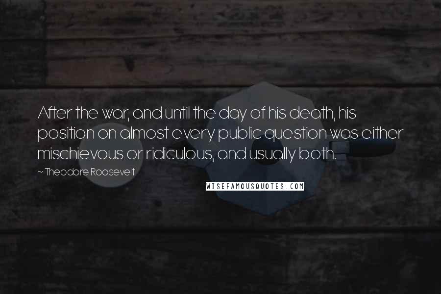 Theodore Roosevelt Quotes: After the war, and until the day of his death, his position on almost every public question was either mischievous or ridiculous, and usually both.