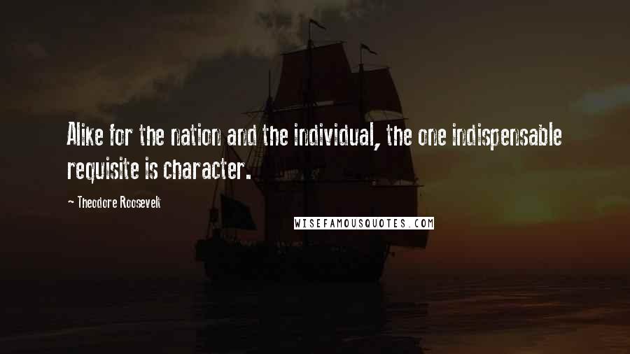 Theodore Roosevelt Quotes: Alike for the nation and the individual, the one indispensable requisite is character.