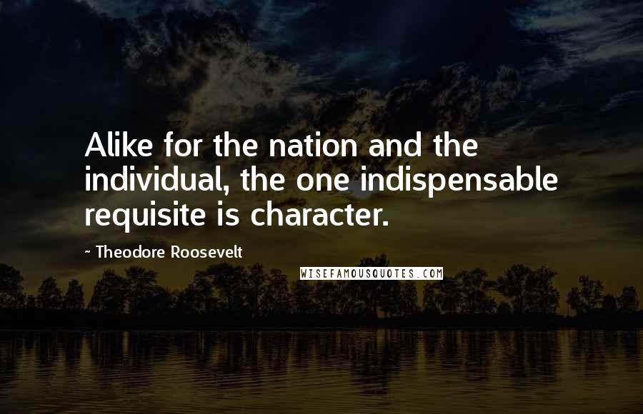 Theodore Roosevelt Quotes: Alike for the nation and the individual, the one indispensable requisite is character.