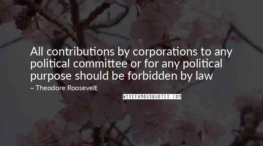 Theodore Roosevelt Quotes: All contributions by corporations to any political committee or for any political purpose should be forbidden by law