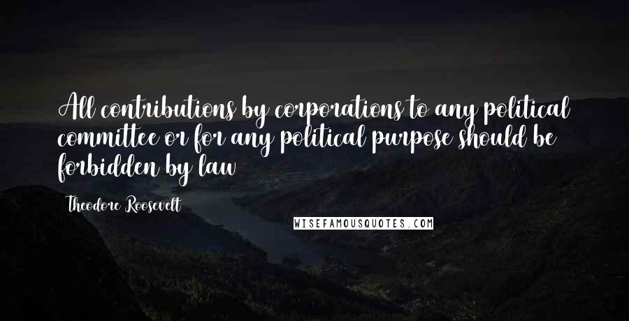 Theodore Roosevelt Quotes: All contributions by corporations to any political committee or for any political purpose should be forbidden by law