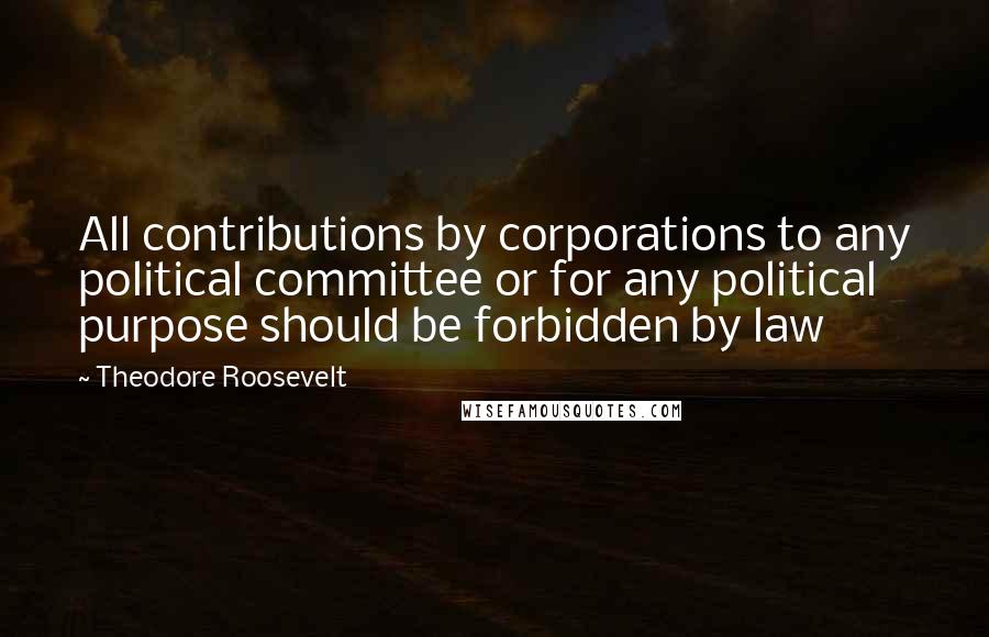 Theodore Roosevelt Quotes: All contributions by corporations to any political committee or for any political purpose should be forbidden by law