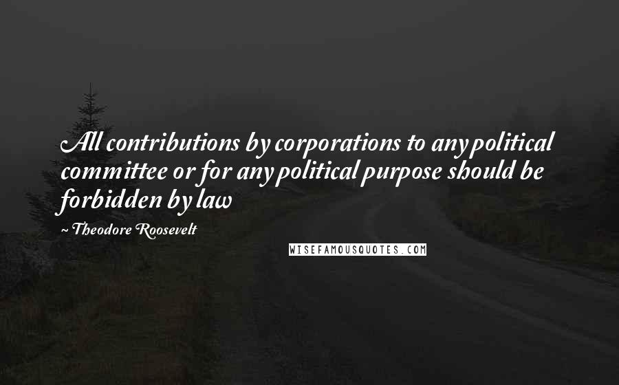 Theodore Roosevelt Quotes: All contributions by corporations to any political committee or for any political purpose should be forbidden by law