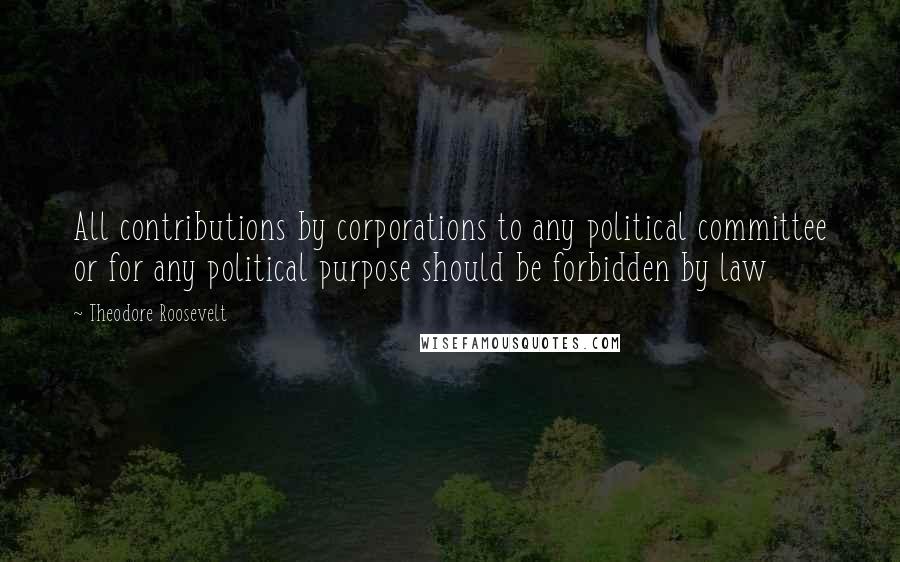 Theodore Roosevelt Quotes: All contributions by corporations to any political committee or for any political purpose should be forbidden by law