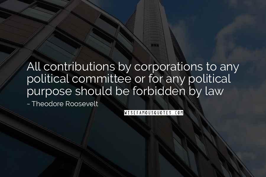 Theodore Roosevelt Quotes: All contributions by corporations to any political committee or for any political purpose should be forbidden by law