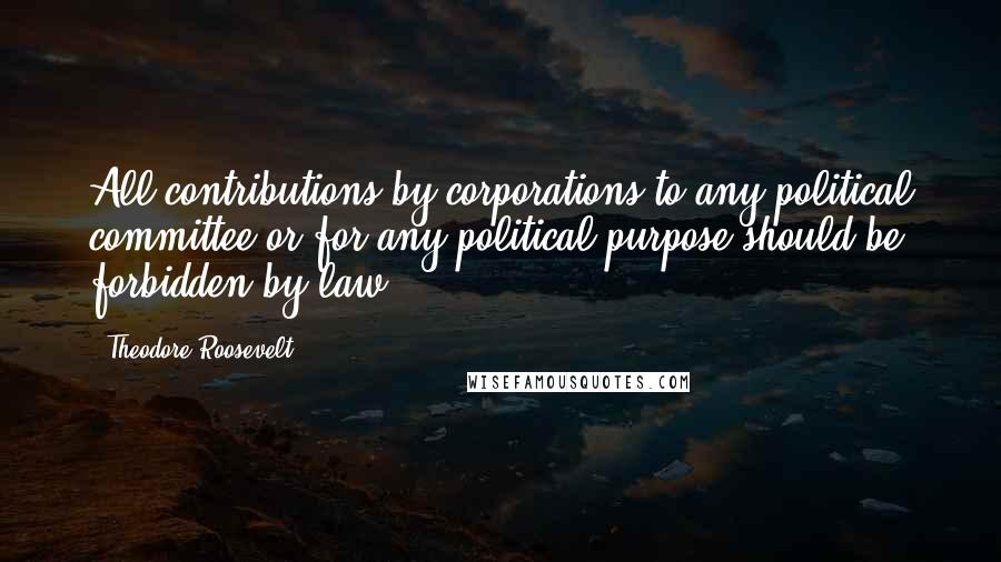 Theodore Roosevelt Quotes: All contributions by corporations to any political committee or for any political purpose should be forbidden by law