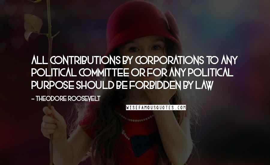 Theodore Roosevelt Quotes: All contributions by corporations to any political committee or for any political purpose should be forbidden by law