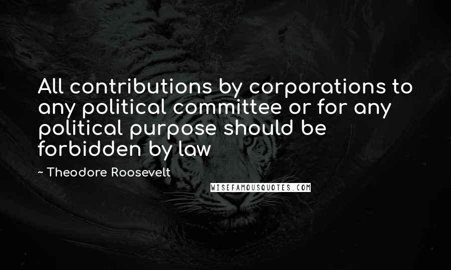 Theodore Roosevelt Quotes: All contributions by corporations to any political committee or for any political purpose should be forbidden by law