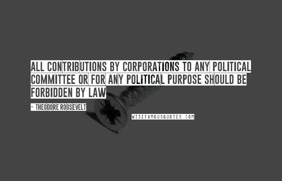 Theodore Roosevelt Quotes: All contributions by corporations to any political committee or for any political purpose should be forbidden by law