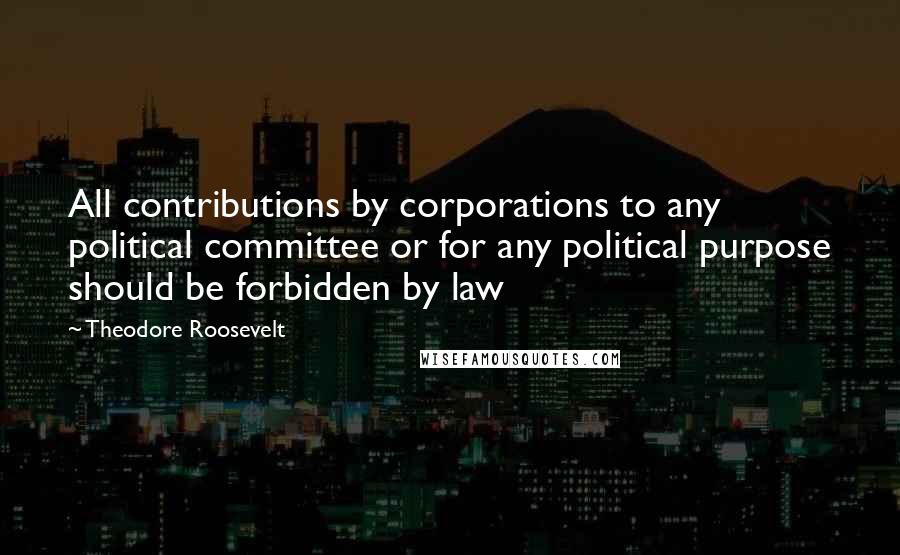 Theodore Roosevelt Quotes: All contributions by corporations to any political committee or for any political purpose should be forbidden by law