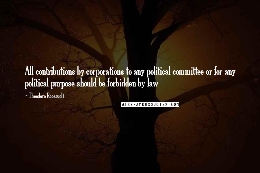 Theodore Roosevelt Quotes: All contributions by corporations to any political committee or for any political purpose should be forbidden by law