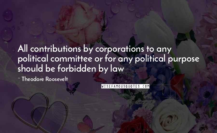 Theodore Roosevelt Quotes: All contributions by corporations to any political committee or for any political purpose should be forbidden by law