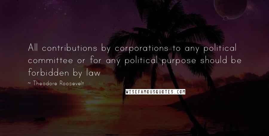 Theodore Roosevelt Quotes: All contributions by corporations to any political committee or for any political purpose should be forbidden by law