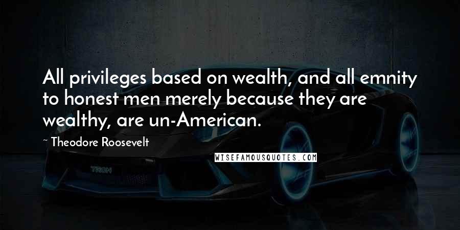 Theodore Roosevelt Quotes: All privileges based on wealth, and all emnity to honest men merely because they are wealthy, are un-American.